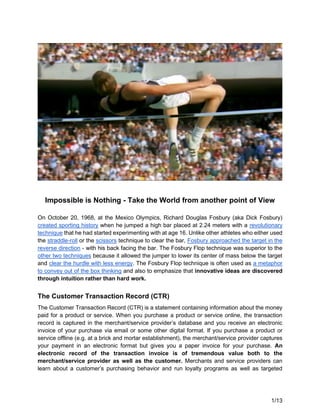 1/13
Impossible is Nothing - Take the World from another point of View
On October 20, 1968, at the Mexico Olympics, Richard Douglas Fosbury (aka Dick Fosbury)
created sporting history when he jumped a high bar placed at 2.24 meters with a revolutionary
technique that he had started experimenting with at age 16. Unlike other athletes who either used
the straddle-roll or the scissors technique to clear the bar, Fosbury approached the target in the
reverse direction - with his back facing the bar. The Fosbury Flop technique was superior to the
other two techniques because it allowed the jumper to lower its center of mass below the target
and clear the hurdle with less energy. The Fosbury Flop technique is often used as a metaphor
to convey out of the box thinking and also to emphasize that innovative ideas are discovered
through intuition rather than hard work.
The Customer Transaction Record (CTR)
The Customer Transaction Record (CTR) is a statement containing information about the money
paid for a product or service. When you purchase a product or service online, the transaction
record is captured in the merchant/service provider’s database and you receive an electronic
invoice of your purchase via email or some other digital format. If you purchase a product or
service offline (e.g. at a brick and mortar establishment), the merchant/service provider captures
your payment in an electronic format but gives you a paper invoice for your purchase. An
electronic record of the transaction invoice is of tremendous value both to the
merchant/service provider as well as the customer. Merchants and service providers can
learn about a customer’s purchasing behavior and run loyalty programs as well as targeted
 
