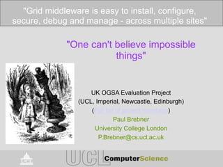 "One can't believe impossible
things"
UK OGSA Evaluation Project
(UCL, Imperial, Newcastle, Edinburgh)
(Full list of project members)
Paul Brebner
University College London
P.Brebner@cs.ucl.ac.uk
"Grid middleware is easy to install, configure,
secure, debug and manage - across multiple sites"
 