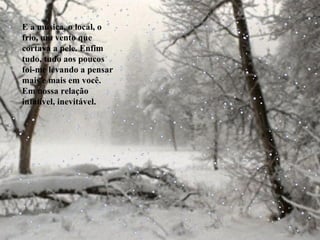 E a música, o local, o frio, um vento que cortava a pele. Enfim tudo, tudo aos poucos foi-me levando a pensar mais e mais em você. Em nossa relação infalível, inevitável. 