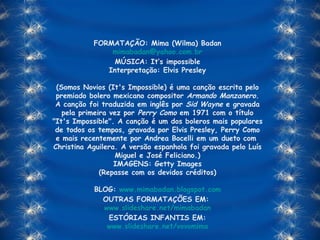 FORMATAÇÃO: Mima (Wilma) Badan [email_address] MÚSICA: It’s impossible Interpretação: Elvis Presley (Somos Novios (It's Impossible) é uma canção escrita pelo premiado bolero mexicano compositor  Armando Manzanero . A canção foi traduzida em inglês por  Sid Wayne  e gravada pela primeira vez por  Perry Como  em 1971 com o título "It's Impossible". A canção é um dos boleros mais populares de todos os tempos, gravada por Elvis Presley, Perry Como e mais recentemente por Andrea Bocelli em um dueto com  Christina Aguilera. A versão espanhola foi gravada pelo Luís Miguel e José Feliciano.) IMAGENS: Getty Images (Repasse com os devidos créditos) BLOG:  www.mimabadan.blogspot.com OUTRAS FORMATAÇÕES EM:  www.slideshare.net/mimabadan ESTÓRIAS INFANTIS EM: www.slideshare.net/vovomima 