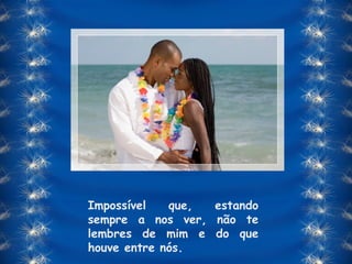 Impossível que, estando sempre a nos ver, não te lembres de mim e do que houve entre nós. 