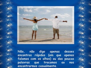 Não, não digo apenas desses encontros rápidos (em que apenas falamos com os olhos) ou das poucas palavras que trocamos ao nos encontrarmos casualmente. 