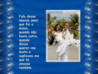 Falo desse imenso amor que foi o nosso, quando não havia outra, quando dizias querer-me muito e suplicava-me que te amasse também. 