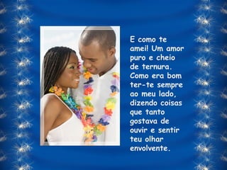 E como te amei! Um amor puro e cheio de ternura. Como era bom ter-te sempre ao meu lado, dizendo coisas que tanto gostava de ouvir e sentir teu olhar envolvente. 