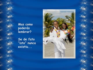 Mas como poderás lembrar?  Se de fato “isto” nunca existiu... 