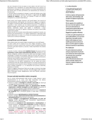 che con il mercato lo fa con se stesso: se non crede in ciò che fa non è un
imprenditore serio, intendendo con questa aﬀermazione che la tenacia e la
perseveranza, coniugata con i giusti strumenti e la corretta interpretazione dei
fatti (anche verso se stessi), permettono una sopravvivenza più duratura, e
forse più certa.
In secondo luogo le prospettive di sviluppo e crescita del business vanno fatte
pensando alla situazione dinamica del business e aggiornando   la propria
«capacità di risposta», man mano che l’azienda si evolve nel contesto
circostante. È, sì, un lavoro molto faticoso.
Anche colossi come Google, Facebook e altri grandi players, tutti scaturiti da
idee imprenditoriali, anche geniali, non riescono più a reggere o se vogliamo,
ad inseguire, la dinamicità della volatile domanda dei consumatori, sempre in
mutazione, e sono costretti, pur con diverse proporzioni, a modiﬁcare e
adattare strategie, mercati, prodotti e servizi, persone e competenze, modelli di
business, sostenendo spesso costi ingenti o modiﬁcando i propri
comportamenti sulla base di repentini mutamenti del valore di borsa delle
proprie azioni quotate.
Questo vuol dire che un’analisi mirata delle proprie prospettive di crescita, una
revisione del posizionamento e un migliore adattamento e ﬁne-tuning della
propria oﬀerta sono un «must», in un mondo che mantiene pochissime regole
«certe» ed è in continuo mutamento.
Le prospettiveperusciredall’impasse
Allora vediamo quali sono queste migliori prospettive per uscire dall’impasse.
Un lavoro svolto anni fa insieme ad un mio collega consulente ci aveva
permesso di tracciare a grandi linee, secondo le quttro prospettive Balanced
scorecard, come deve muoversi un piccolo o medio imprenditore nel contesto
di business (1).
Lo spunto, in verità, ci derivava dalle modalità di lavoro che possono portare
innovazione e nuova cultura imprenditoriale nelle Pmi, attraverso un uso
eﬃcace, intelligente, condiviso ed economico delle nuove tecnologie e relative
metodologie in ambienti pre-competitivi, adatti più che altro alla ricerca o al
trasferimento tecnologico, ma facilmente esportabili in ambienti commerciali e
industriali, senza investire troppo tempo e costi.
Le piccole e medie imprese giocano un ruolo essenziale nell’economia italiana
e comunitaria sia nel settore manifatturiero che nel settore dei servizi,
contribuendo anche allo sviluppo dell’innovazione, sia tramite l’introduzione di
nuovi prodotti e servizi basati su ricerca e sviluppo, sia tramite l’introduzione di
nuove modalità progettuali e, o, di realizzazione del processo industriale,
produttivo o di servizio.
I settori di maggiore interesse per l’Italia sono ad oggi: e-commerce, tecnologie
digitali, agroalimentare, chimico, macchine, meccanica leggera (pelli, calzature,
legno), metallurgico, tessile, abbigliamento, servizi alle imprese, costruzioni,
mezzi di trasporto.
Un nuovoruolodegliimprenditori,evolutoeconsapevole
Così la crescita quali-quantitativa delle piccole e medie imprese si gioca
prevalentemente su un nuovo ruolo degli imprenditori che devono
necessariamente imparare e capitalizzare sui seguenti driver:
utilizzare al meglio le tecnologie Ict, internet e new media per ridurre gli
svantaggi delle economie di scala rispetto alle grandi imprese;
adottare modelli organizzativi basati su specializzazione ﬂessibile,
cooperazione e alleanze strategiche con altre imprese (acquisizione di
know-how esterno e capacità di rapida risposta al cambiamento);
impostare aggregazioni tra imprese geograﬁcamente vicine o creazione di
reti d'impresa locali e territoriali (accesso a nuove idee e conoscenze
implicite);
ﬁnalizzare la propria specializzazione su nicchie di mercato;
sfruttare i vantaggi e opportunità derivanti dalla internazionalizzazione e
dalla globalizzazione (nuovi mercati e conoscenze);
ottenere sostegno e incoraggiamento all’innovazione, da parte del
Governo, tramite agevolazioni ﬁscali, ﬁnanziamenti, regolamentazioni,
incentivi e formazione istituzionale;
promuovere la creazione di reti intersettoriali e interdisciplinari di
imprese polivalenti e ad alto tasso di know-how (knowledge management),
incluso capacità di brevettare e proporre nuove forme industriali,
commerciali, di servizio (anche sociale e assistenziale);
promuovere la continuità e la successione d’impresa in modo
innovativo, utilizzando consulenti aziendali adeguati o inserendo, dove
servono, temporary manager per periodi limitati, per sviluppare le
competenze dei «successori» e dei manager verso i valori e la cultura
Laculturadelpositivo
COMPORTAMENTI
AZIENDALI
Ciinteressaragionaresull'organizzazione
delle strutture,sullemetodologie,sulle
disciplinecheregolanoleorganizzazioni.
Teoriaepratica
Mabensappiamochelamodellisticaè
pocacosasenonvieneapplicata,echeper
aversuccessodevediventareun
comportamentoadottatodallepersone
checostituisconol'organizzazione.
Rapportotraqualitàeefficienza
Leaziende,nonquelle monopolistiche,né
spessoquellepubbliche,tralevarieforme
organizzative,sonoquellecostrettea
dedicaremoltoimpegnopertrovarei
modelliorganizzativipiùsofisticatied
efficaci.Ilcorrettorapportotraqualitàe
efficienzanegarantiscelasopravvivenza.
Per ilbellessere
Perquestostudieremoleaziendeper
anticiparecomportamentichepotranno
esseredeclinatipertutteleorganizzazioni
cheriunisconorisorse epersoneper
raggiungeredegliobiettivi.
CheperOfficineEinsteindevonoessere
obiettivisostenibili,solidaliedetici
finalizzatiamigliorareilbellesseredei
uominiedonne.
Impostare la Value proposition http://officineeinstein.eu/index.php/organizzazione-aziendale/884-continu...
2 di 3 27/02/2016 10.16
 
