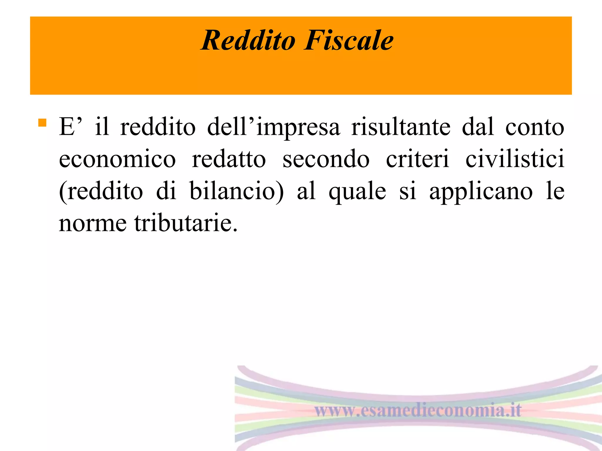 Reddito Fiscale
 E’ il reddito dell’impresa risultante dal conto
economico redatto secondo criteri civilistici
(reddito di bilancio) al quale si applicano le
norme tributarie.

 