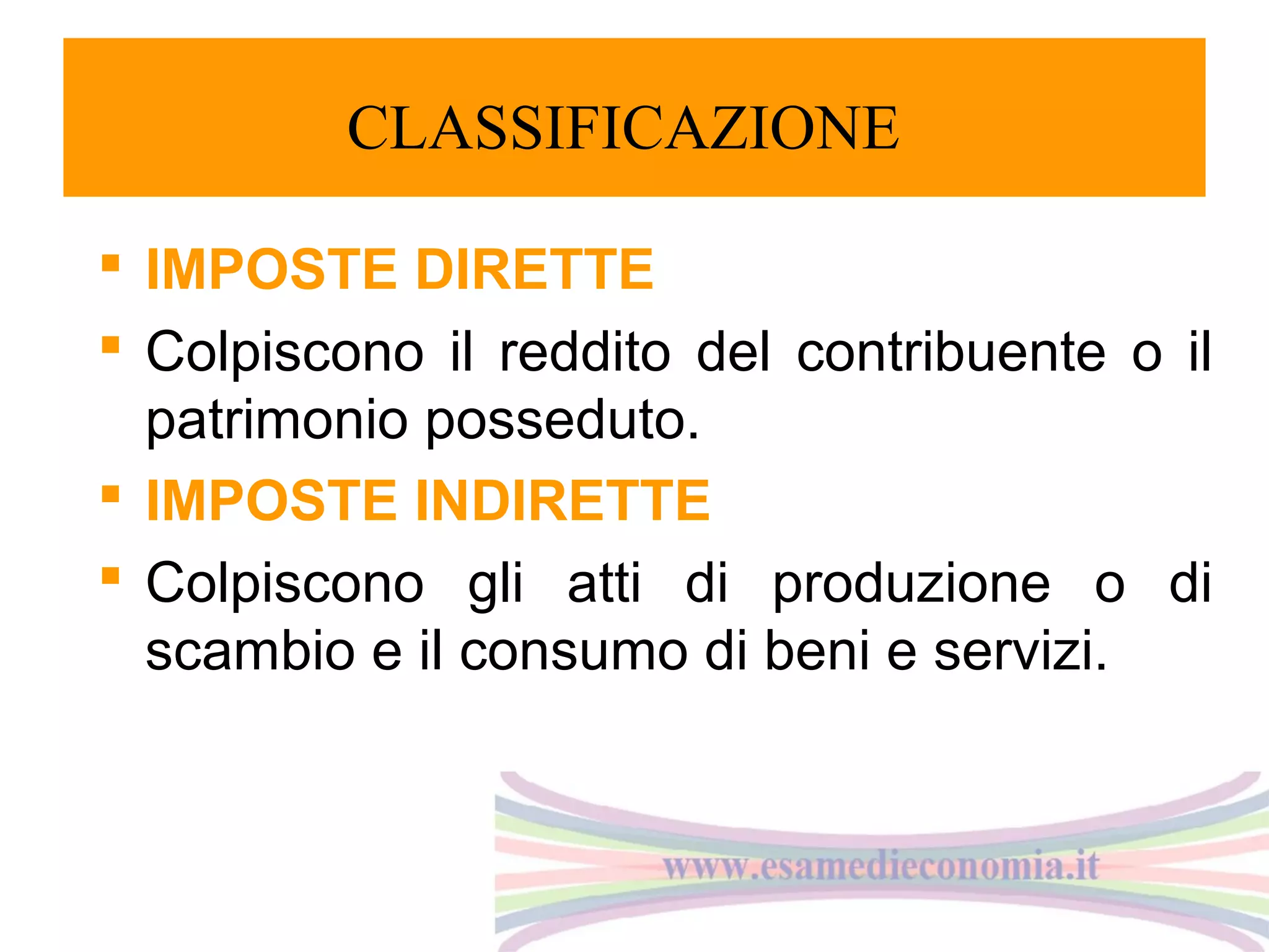 CLASSIFICAZIONE
 IMPOSTE DIRETTE
 Colpiscono il reddito del contribuente o il
patrimonio posseduto.
 IMPOSTE INDIRETTE
 Colpiscono gli atti di produzione o di
scambio e il consumo di beni e servizi.

 