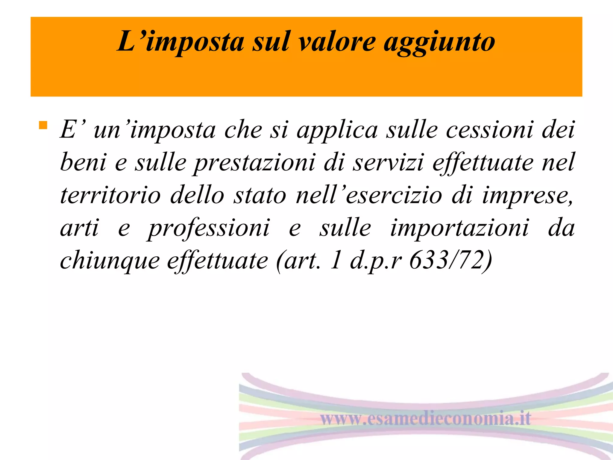 L’imposta sul valore aggiunto
 E’ un’imposta che si applica sulle cessioni dei
beni e sulle prestazioni di servizi effettuate nel
territorio dello stato nell’esercizio di imprese,
arti e professioni e sulle importazioni da
chiunque effettuate (art. 1 d.p.r 633/72)

 