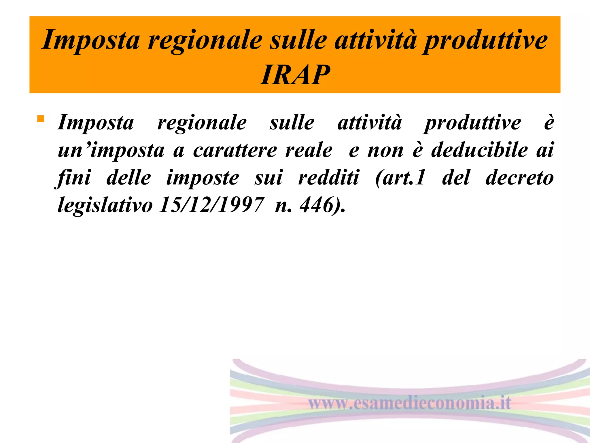 Imposta regionale sulle attività produttive
IRAP
 Imposta regionale sulle attività produttive è
un’imposta a carattere reale e non è deducibile ai
fini delle imposte sui redditi (art.1 del decreto
legislativo 15/12/1997 n. 446).

 