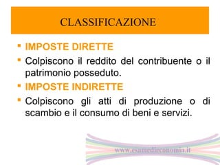 CLASSIFICAZIONE
 IMPOSTE DIRETTE
 Colpiscono il reddito del contribuente o il
patrimonio posseduto.
 IMPOSTE INDIRETTE
 Colpiscono gli atti di produzione o di
scambio e il consumo di beni e servizi.

 