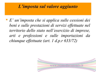L’imposta sul valore aggiunto
 E’ un’imposta che si applica sulle cessioni dei
beni e sulle prestazioni di servizi effettuate nel
territorio dello stato nell’esercizio di imprese,
arti e professioni e sulle importazioni da
chiunque effettuate (art. 1 d.p.r 633/72)

 