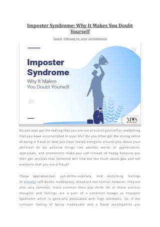 Imposter Syndrome: Why It Makes You Doubt
Yourself
Austin February 19, 2022 no Comments
Do you ever get the feeling that you are not proud of yourself or everything
that you have accomplished in your life? Do you often get the strong sense
of being a fraud or that you have fooled everyone around you about y our
abilities? Or do positive things like awards, words of appreciation,
appraisals, and promotions make you sad instead of happy because you
then get anxious that someone will find out the truth about you and tell
everyone that you are a fraud?
These apprehensive, out-of-the-ordinary, and disturbing feelings
of anxiety, self-doubt, inadequacy, dread are not normal, however, they are
also very common, more common than you think. All of these anxious
thoughts and feelings are a part of a condition known as Imposter
Syndrome which is generally associated with high achievers. So, if the
constant feeling of being inadequate and a fraud accompanies you
 