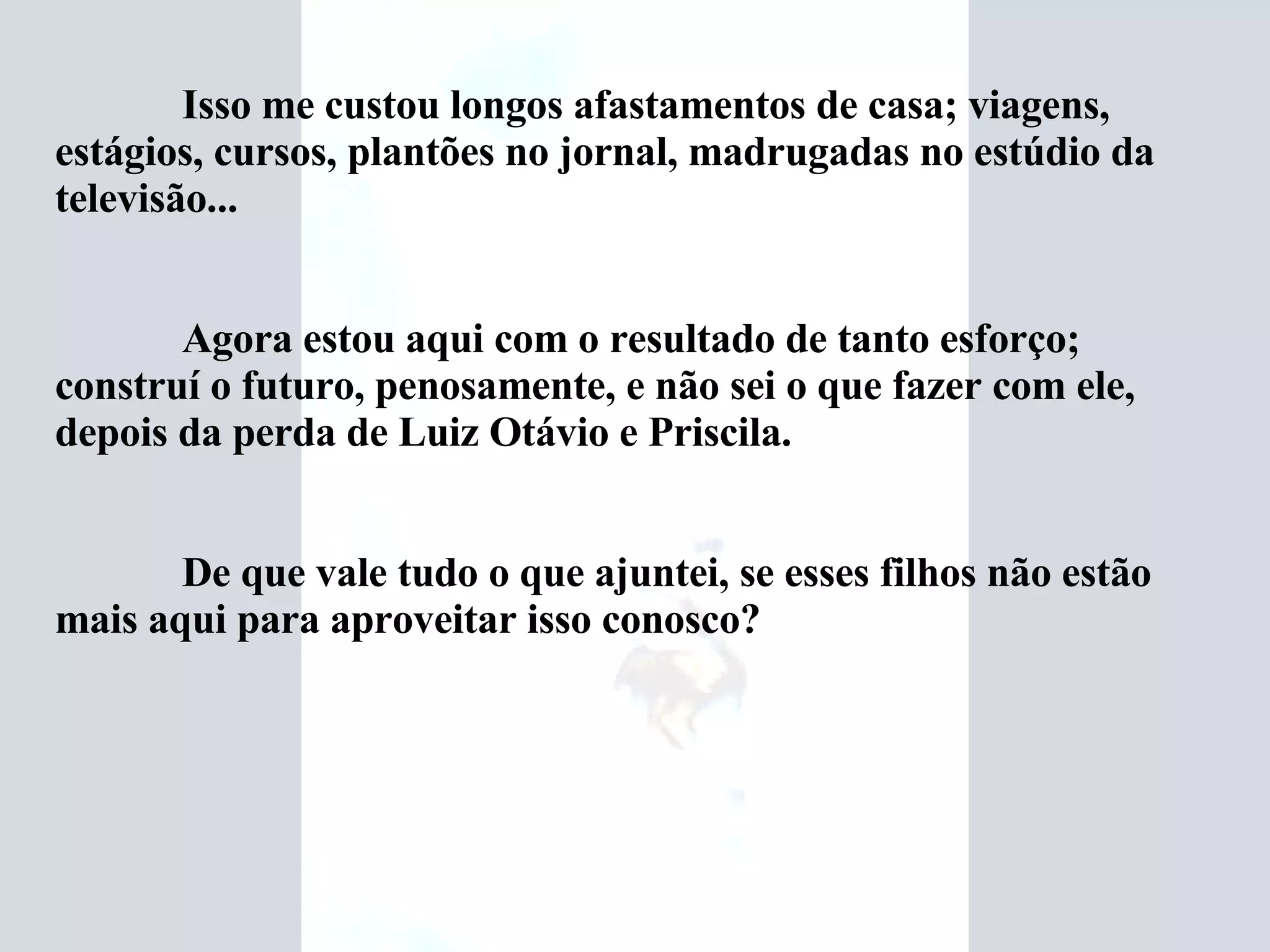 Isso me custou longos afastamentos de casa; viagens, estágios, cursos, plantões no jornal, madrugadas no estúdio da televisão... Agora estou aqui com o resultado de tanto esforço; construí o futuro, penosamente, e não sei o que fazer com ele, depois da perda de Luiz Otávio e Priscila. De que vale tudo o que ajuntei, se esses filhos não estão mais aqui para aproveitar isso conosco? 