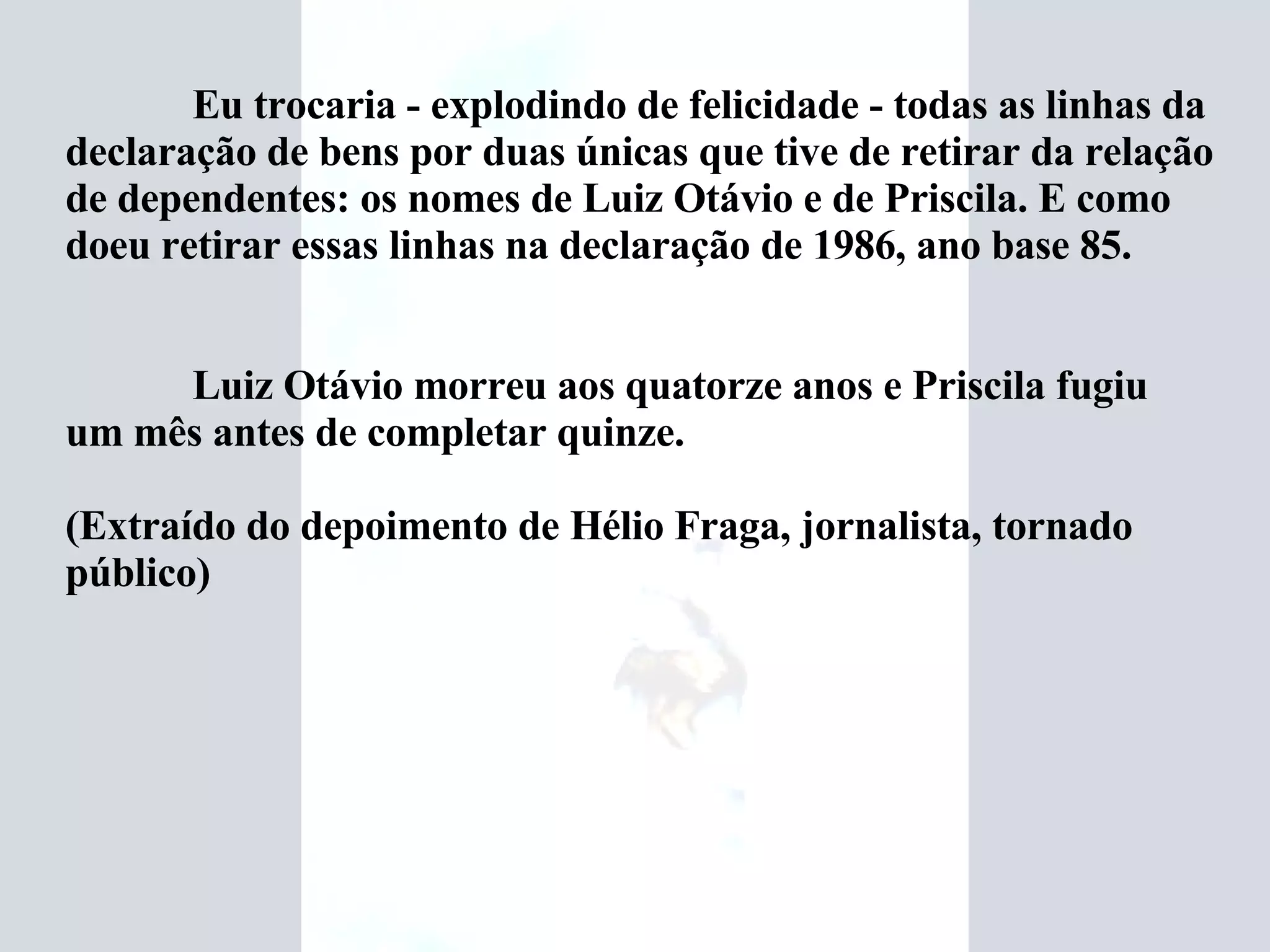 Eu trocaria - explodindo de felicidade - todas as linhas da declaração de bens por duas únicas que tive de retirar da relação de dependentes: os nomes de Luiz Otávio e de Priscila. E como doeu retirar essas linhas na declaração de 1986, ano base 85. Luiz Otávio morreu aos quatorze anos e Priscila fugiu um mês antes de completar quinze.   (Extraído do depoimento de Hélio Fraga, jornalista, tornado público)    