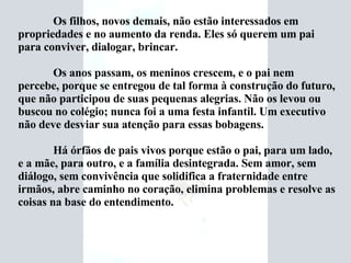 Os filhos, novos demais, não estão interessados em propriedades e no aumento da renda. Eles só querem um pai para conviver, dialogar, brincar. Os anos passam, os meninos crescem, e o pai nem percebe, porque se entregou de tal forma à construção do futuro, que não participou de suas pequenas alegrias. Não os levou ou buscou no colégio; nunca foi a uma festa infantil. Um executivo não deve desviar sua atenção para essas bobagens. Há órfãos de pais vivos porque estão o pai, para um lado, e a mãe, para outro, e a família desintegrada. Sem amor, sem diálogo, sem convivência que solidifica a fraternidade entre irmãos, abre caminho no coração, elimina problemas e resolve as coisas na base do entendimento. 