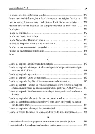 IMPOSTO DE RENDA DE A A Z
                                                                                                                  15
Formação profissional de empregados .......................................................... 270
Fornecimento de informações à fiscalização pelas instituições financeiras .. 270
Fretes e assemelhados pagos a residentes ou domiciliados no exterior ........ 271
Fretes internacionais recebidos por companhias aéreas ou marítimas ......... 271
Fundações ..................................................................................................... 272
Fundo de comércio........................................................................................ 272
Fundo Garantidor de Crédito ....................................................................... 273
Fundo Nacional de Desenvolvimento ........................................................... 273
Fundos de Amparo à Criança e ao Adolescente ............................................ 273
Fundos de investimento em commodities ...................................................... 275
Fundos de investimento imobiliário ............................................................. 276
Furto.............................................................................................................. 276

                                                          G
Ganho de capital - Abrangência da tributação .............................................. 277
Ganho de capital - Alienação - Redução do percentual para imóveis adqui-
  ridos até 31.12.1988 ................................................................................. 278
Ganho de capital - Apuração ......................................................................... 279
Ganho de capital - Custo de aquisição .......................................................... 280
Ganho de capital - Espólio - Alienação no curso do inventário .................... 283
Ganho de capital - Fatores de redução aplicáveis sobre o ganho de capital
  apurado na alienação de imóveis adquiridos a partir de 1º.01.1996 ........ 283
Ganho de capital - Recebimento de devolução do capital social em bens e
  direitos ...................................................................................................... 284
Ganho de capital na alienação de bens de pequeno valor ............................. 284
Ganho de capital na alienação de imóvel com valor empregado na aquisi-
  ção de outro imóvel .................................................................................. 284
Ganho de capital na alienação do único imóvel............................................ 286
Ganhos e perdas de capital na alienação de bens do ativo imobilizado ........ 286

                                                          H
Honorários advocatícios pagos em cumprimento de decisão judicial .......... 289
Honorários dos despachantes aduaneiros autônomos .................................. 289
 
