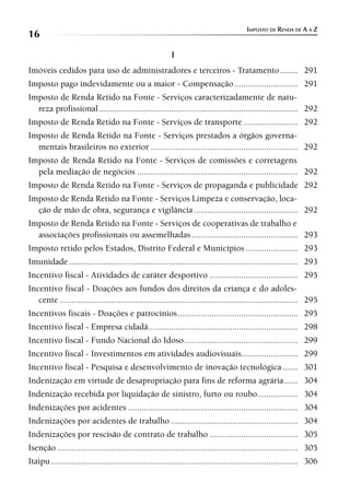 IMPOSTO DE RENDA DE A A Z
16
                                                           I
Imóveis cedidos para uso de administradores e terceiros - Tratamento ........ 291
Imposto pago indevidamente ou a maior - Compensação ............................ 291
Imposto de Renda Retido na Fonte - Serviços caracterizadamente de natu-
  reza profissional ........................................................................................ 292
Imposto de Renda Retido na Fonte - Serviços de transporte ........................ 292
Imposto de Renda Retido na Fonte - Serviços prestados a órgãos governa-
  mentais brasileiros no exterior ................................................................. 292
Imposto de Renda Retido na Fonte - Serviços de comissões e corretagens
  pela mediação de negócios ....................................................................... 292
Imposto de Renda Retido na Fonte - Serviços de propaganda e publicidade 292
Imposto de Renda Retido na Fonte - Serviços Limpeza e conservação, loca-
  ção de mão de obra, segurança e vigilância .............................................. 292
Imposto de Renda Retido na Fonte - Serviços de cooperativas de trabalho e
  associações profissionais ou assemelhadas ............................................... 293
Imposto retido pelos Estados, Distrito Federal e Municípios ....................... 293
Imunidade ..................................................................................................... 293
Incentivo fiscal - Atividades de caráter desportivo ....................................... 295
Incentivo fiscal - Doações aos fundos dos direitos da criança e do adoles-
   cente ......................................................................................................... 295
Incentivos fiscais - Doações e patrocínios ..................................................... 295
Incentivo fiscal - Empresa cidadã .................................................................. 298
Incentivo fiscal - Fundo Nacional do Idoso .................................................. 299
Incentivo fiscal - Investimentos em atividades audiovisuais......................... 299
Incentivo fiscal - Pesquisa e desenvolvimento de inovação tecnológica ....... 301
Indenização em virtude de desapropriação para fins de reforma agrária ...... 304
Indenização recebida por liquidação de sinistro, furto ou roubo.................. 304
Indenizações por acidentes ........................................................................... 304
Indenizações por acidentes de trabalho ........................................................ 304
Indenizações por rescisão de contrato de trabalho ....................................... 305
Isenção .......................................................................................................... 305
Itaipu ............................................................................................................. 306
 