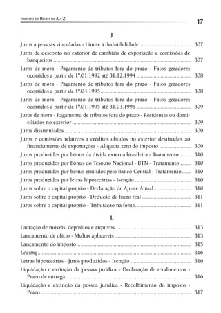 IMPOSTO DE RENDA DE A A Z
                                                                                                                  17
                                                          J
Juros a pessoas vinculadas - Limite à dedutibilidade .................................... 307
Juros de desconto no exterior de cambiais de exportação e comissões de
   banqueiros ................................................................................................ 307
Juros de mora - Pagamento de tributos fora do prazo - Fatos geradores
   ocorridos a partir de 1º.01.1992 até 31.12.1994 ...................................... 308
Juros de mora - Pagamento de tributos fora do prazo - Fatos geradores
   ocorridos a partir de 1º.04.1995 ............................................................... 308
Juros de mora - Pagamento de tributos fora do prazo - Fatos geradores
   ocorridos a partir de 1º.01.1995 até 31.03.1995 ...................................... 309
Juros de mora - Pagamento de tributos fora do prazo - Residentes ou domi-
   ciliados no exterior ................................................................................... 309
Juros dissimulados ........................................................................................ 309
Juros e comissões relativos a créditos obtidos no exterior destinados ao
   financiamento de exportações - Alíquota zero do imposto ...................... 309
Juros produzidos por bônus da dívida externa brasileira - Tratamento ........ 310
Juros produzidos por Bônus do Tesouro Nacional - BTN - Tratamento........ 310
Juros produzidos por bônus emitidos pelo Banco Central - Tratamento ...... 310
Juros produzidos por letras hipotecárias - Isenção ....................................... 310
Juros sobre o capital próprio - Declaração de Ajuste Anual .......................... 310
Juros sobre o capital próprio - Dedução do lucro real .................................. 311
Juros sobre o capital próprio - Tributação na fonte....................................... 311

                                                          L
Lacração de móveis, depósitos e arquivos ..................................................... 313
Lançamento de ofício - Multas aplicáveis ..................................................... 313
Lançamento do imposto ................................................................................ 315
Leasing ........................................................................................................... 316
Letras hipotecárias - Juros produzidos - Isenção .......................................... 316
Liquidação e extinção da pessoa jurídica - Declaração de rendimentos -
   Prazo de entrega ....................................................................................... 316
Liquidação e extinção da pessoa jurídica - Recolhimento do imposto -
   Prazo ......................................................................................................... 317
 