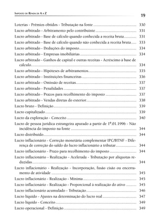 IMPOSTO DE RENDA DE A A Z
                                                                                                                   19
Loterias - Prêmios obtidos - Tributação na fonte ..........................................                        330
Lucro arbitrado - Arbitramento pelo contribuinte ........................................                          331
Lucro arbitrado - Base de cálculo quando conhecida a receita bruta ............                                    331
Lucro arbitrado - Base de cálculo quando não conhecida a receita bruta .....                                       333
Lucro arbitrado - Deduções do imposto........................................................                      334
Lucro arbitrado - Empresas imobiliárias .......................................................                    334
Lucro arbitrado - Ganhos de capital e outras receitas - Acréscimo à base de
  cálculo.......................................................................................................   334
Lucro arbitrado - Hipóteses de arbitramentos...............................................                        335
Lucro arbitrado - Instituições financeiras .....................................................                   336
Lucro arbitrado - Omissão de receitas...........................................................                   337
Lucro arbitrado - Penalidades .......................................................................              337
Lucro arbitrado - Prazos para recolhimento do imposto ..............................                               337
Lucro arbitrado - Vendas diretas do exterior.................................................                      338
Lucro bruto - Definição .................................................................................          339
Lucro capitalizado .........................................................................................       339
Lucro da exploração - Conceito ....................................................................                340
Lucro de pessoa jurídica estrangeira apurado a partir de 1º.01.1996 - Não
  incidência do imposto na fonte ................................................................                  344
Lucro distribuído...........................................................................................       344
Lucro inflacionário - Correção monetária complementar IPC/BTNF - Dife-
  rença de correção do saldo do lucro inflacionário a tributar ....................                                344
Lucro inflacionário - Prazo para recolhimento do imposto ..........................                                344
Lucro inflacionário - Realização - Acelerada - Tributação por alíquotas re-
  duzidas ......................................................................................................   344
Lucro inflacionário - Realização - Incorporação, fusão cisão ou encerra-
  mento de atividade ...................................................................................           345
Lucro inflacionário - Realização - Mínima ....................................................                     345
Lucro inflacionário - Realização - Proporcional à realização do ativo ..........                                   345
Lucro inflacionário acumulado - Tributação .................................................                       346
Lucro líquido - Ajustes na determinação do lucro real .................................                            347
Lucro líquido - Conceito ...............................................................................           349
Lucro operacional - Definição .......................................................................              349
 