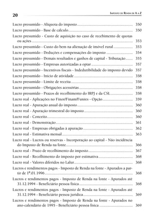 IMPOSTO DE RENDA DE A A Z
20
Lucro presumido - Alíquota do imposto .......................................................                     350
Lucro presumido - Base de cálculo................................................................                 350
Lucro presumido - Custo de aquisição no caso de recebimento de quotas
  ou ações ....................................................................................................   353
Lucro presumido - Custo do bem na alienação de imóvel rural ...................                                   353
Lucro presumido - Deduções e compensações do imposto ..........................                                   354
Lucro presumido - Demais resultados e ganhos de capital - Tributação .......                                      355
Lucro presumido - Empresas autorizadas a optar .........................................                          357
Lucro presumido - Incentivos fiscais - Indedutibilidade do imposto devido                                         357
Lucro presumido - Início de atividade ..........................................................                  358
Lucro presumido - Limite de receita .............................................................                 358
Lucro presumido - Obrigações acessórias .....................................................                     358
Lucro presumido - Prazos de recolhimento do IRPJ e da CSL ......................                                  358
Lucro real - Aplicações no Finor/Finam/Funres - Opção ..............................                              359
Lucro real - Apuração anual do imposto .......................................................                    360
Lucro real - Apuração trimestral do imposto ................................................                      360
Lucro real - Conceito.....................................................................................        360
Lucro real - Demonstração ............................................................................            361
Lucro real - Empresas obrigadas à apuração .................................................                      362
Lucro real - Estimativa mensal ......................................................................             363
Lucro real - Lucros ou reservas - Incorporação ao capital - Não incidência
  do Imposto de Renda na fonte ..................................................................                 366
Lucro real - Prazo de recolhimento do imposto ............................................                        367
Lucro real - Recolhimento do imposto por estimativa ..................................                            368
Lucro real - Valores diferidos no Lalur ..........................................................                368
Lucros e rendimentos pagos - Imposto de Renda na fonte - Apurados a par-
  tir de 1º.01.1996 .......................................................................................       368
Lucros e rendimentos pagos - Imposto de Renda na fonte - Apurados até
  31.12.1994 - Beneficiário pessoa física .....................................................                   368
Lucros e rendimentos pagos - Imposto de Renda na fonte - Apurados até
  31.12.1994 - Beneficiário pessoa jurídica .................................................                     369
Lucros e rendimentos pagos - Imposto de Renda na fonte - Apurados no
  ano-calendário de 1995 - Beneficiário pessoa física .................................                           369
 