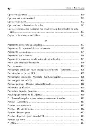 IMPOSTO DE RENDA DE A A Z
22
Operações day-trade ...................................................................................... 390
Operações de renda variável.......................................................................... 391
Operações de swap ........................................................................................ 392
Operações em bolsa ou fora de bolsa ............................................................ 393
Operações financeiras realizadas por residentes ou domiciliados no exte-
  rior ............................................................................................................ 393
Órgãos da Administração Pública ................................................................. 395

                                                          P
Pagamento à pessoa física vinculada ............................................................. 397
Pagamento do Imposto de Renda no exterior ............................................... 397
Pagamento fora do prazo............................................................................... 399
Pagamento por estimativa ............................................................................. 399
Pagamento sem causa a beneficiários não identificados ............................... 399
Países com tributação favorecida .................................................................. 399
Parcelamentos ............................................................................................... 402
Participação extinta em fusão, incorporação ou cisão - Tratamento ............. 406
Participações no lucro - PLR ......................................................................... 407
Participações societárias - Alienação - Ganho de capital .............................. 408
Partidos políticos - CNPJ .............................................................................. 410
Partidos políticos - Doações indedutibilidade ............................................... 410
Patrimônio de afetação .................................................................................. 410
Patrimônio líquido - Conceito ...................................................................... 410
Pecúlio pago por morte do segurado............................................................. 410
Pecúlio recebido pelos aposentados que voltaram a trabalhar ...................... 411
Pensões - Alimentícia .................................................................................... 411
Pensões - Aposentadoria ............................................................................... 412
Pensões - Deficiente mental .......................................................................... 412
Pensões - Doença grave ................................................................................. 412
Pensões - Especial e proventos da FEB ......................................................... 413
Pensões por morte ......................................................................................... 413
Per/DComp.................................................................................................... 414
 