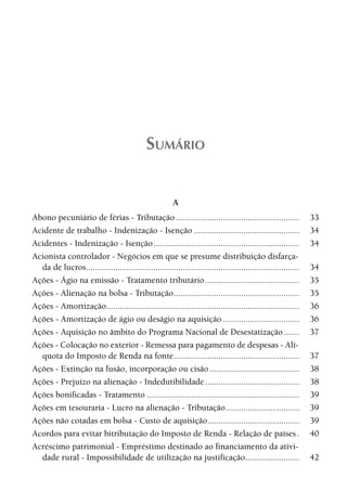 SUMÁRIO


                                                         A
Abono pecuniário de férias - Tributação .......................................................                 33
Acidente de trabalho - Indenização - Isenção ...............................................                    34
Acidentes - Indenização - Isenção .................................................................             34
Acionista controlador - Negócios em que se presume distribuição disfarça-
  da de lucros...............................................................................................   34
Ações - Ágio na emissão - Tratamento tributário ..........................................                      35
Ações - Alienação na bolsa - Tributação ........................................................                35
Ações - Amortização......................................................................................       36
Ações - Amortização de ágio ou deságio na aquisição ..................................                          36
Ações - Aquisição no âmbito do Programa Nacional de Desestatização .......                                      37
Ações - Colocação no exterior - Remessa para pagamento de despesas - Alí-
  quota do Imposto de Renda na fonte ........................................................                   37
Ações - Extinção na fusão, incorporação ou cisão ........................................                       38
Ações - Prejuízo na alienação - Indedutibilidade ..........................................                     38
Ações bonificadas - Tratamento ....................................................................             39
Ações em tesouraria - Lucro na alienação - Tributação.................................                          39
Ações não cotadas em bolsa - Custo de aquisição.........................................                        39
Acordos para evitar bitributação do Imposto de Renda - Relação de países .                                      40
Acréscimo patrimonial - Empréstimo destinado ao financiamento da ativi-
  dade rural - Impossibilidade de utilização na justificação ........................                           42
 