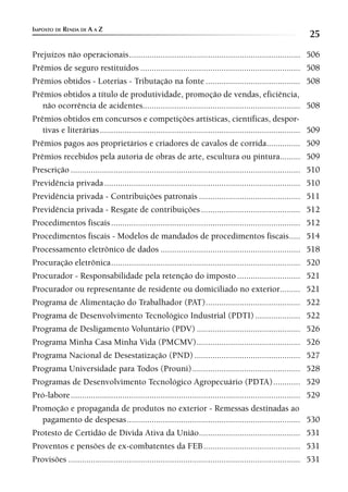IMPOSTO DE RENDA DE A A Z
                                                                                                                25
Prejuízos não operacionais ............................................................................ 506
Prêmios de seguro restituídos ....................................................................... 508
Prêmios obtidos - Loterias - Tributação na fonte .......................................... 508
Prêmios obtidos a título de produtividade, promoção de vendas, eficiência,
   não ocorrência de acidentes...................................................................... 508
Prêmios obtidos em concursos e competições artísticas, científicas, despor-
   tivas e literárias ......................................................................................... 509
Prêmios pagos aos proprietários e criadores de cavalos de corrida............... 509
Prêmios recebidos pela autoria de obras de arte, escultura ou pintura......... 509
Prescrição ...................................................................................................... 510
Previdência privada ....................................................................................... 510
Previdência privada - Contribuições patronais ............................................. 511
Previdência privada - Resgate de contribuições ............................................ 512
Procedimentos fiscais .................................................................................... 512
Procedimentos fiscais - Modelos de mandados de procedimentos fiscais ..... 514
Processamento eletrônico de dados .............................................................. 518
Procuração eletrônica .................................................................................... 520
Procurador - Responsabilidade pela retenção do imposto ............................ 521
Procurador ou representante de residente ou domiciliado no exterior......... 521
Programa de Alimentação do Trabalhador (PAT) .......................................... 522
Programa de Desenvolvimento Tecnológico Industrial (PDTI) .................... 522
Programa de Desligamento Voluntário (PDV) .............................................. 526
Programa Minha Casa Minha Vida (PMCMV) .............................................. 526
Programa Nacional de Desestatização (PND) ............................................... 527
Programa Universidade para Todos (Prouni) ................................................ 528
Programas de Desenvolvimento Tecnológico Agropecuário (PDTA) ............ 529
Pró-labore ...................................................................................................... 529
Promoção e propaganda de produtos no exterior - Remessas destinadas ao
   pagamento de despesas ............................................................................. 530
Protesto de Certidão de Dívida Ativa da União ............................................. 531
Proventos e pensões de ex-combatentes da FEB ........................................... 531
Provisões ....................................................................................................... 531
 
