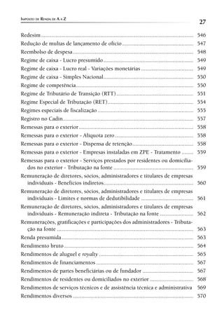 IMPOSTO DE RENDA DE A A Z
                                                                                                                    27
Redesim .........................................................................................................   546
Redução de multas de lançamento de ofício .................................................                         547
Reembolso de despesa ...................................................................................            548
Regime de caixa - Lucro presumido ..............................................................                    549
Regime de caixa - Lucro real - Variações monetárias ....................................                            549
Regime de caixa - Simples Nacional..............................................................                    550
Regime de competência .................................................................................             550
Regime de Tributário de Transição (RTT) .....................................................                       551
Regime Especial de Tributação (RET) ...........................................................                     554
Regimes especiais de fiscalização ..................................................................                555
Registro no Cadin ..........................................................................................        557
Remessas para o exterior ...............................................................................            558
Remessas para o exterior - Alíquota zero ......................................................                     558
Remessas para o exterior - Dispensa de retenção ..........................................                          558
Remessas para o exterior - Empresas instaladas em ZPE - Tratamento ........                                         559
Remessas para o exterior - Serviços prestados por residentes ou domicilia-
  dos no exterior - Tributação na fonte .......................................................                     559
Remuneração de diretores, sócios, administradores e titulares de empresas
  individuais - Benefícios indiretos..............................................................                  560
Remuneração de diretores, sócios, administradores e titulares de empresas
  individuais - Limites e normas de dedutibilidade ....................................                             561
Remuneração de diretores, sócios, administradores e titulares de empresas
  individuais - Remuneração indireta - Tributação na fonte .......................                                  562
Remunerações, gratificações e participações dos administradores - Tributa-
  ção na fonte ..............................................................................................       563
Renda presumida ...........................................................................................         563
Rendimento bruto .........................................................................................          564
Rendimentos de aluguel e royalty .................................................................                  565
Rendimentos de financiamentos ...................................................................                   567
Rendimentos de partes beneficiárias ou de fundador ...................................                              567
Rendimentos de residentes ou domiciliados no exterior ..............................                                568
Rendimentos de serviços técnicos e de assistência técnica e administrativa                                          569
Rendimentos diversos ...................................................................................            570
 
