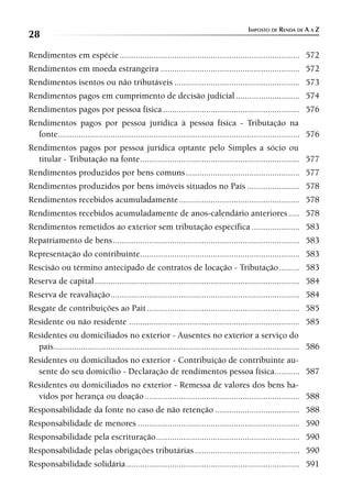 IMPOSTO DE RENDA DE A A Z
28
Rendimentos em espécie ............................................................................... 572
Rendimentos em moeda estrangeira ............................................................. 572
Rendimentos isentos ou não tributáveis ....................................................... 573
Rendimentos pagos em cumprimento de decisão judicial ............................ 574
Rendimentos pagos por pessoa física ............................................................ 576
Rendimentos pagos por pessoa jurídica à pessoa física - Tributação na
  fonte .......................................................................................................... 576
Rendimentos pagos por pessoa jurídica optante pelo Simples a sócio ou
  titular - Tributação na fonte ...................................................................... 577
Rendimentos produzidos por bens comuns .................................................. 577
Rendimentos produzidos por bens imóveis situados no País ....................... 578
Rendimentos recebidos acumuladamente ..................................................... 578
Rendimentos recebidos acumuladamente de anos-calendário anteriores ..... 578
Rendimentos remetidos ao exterior sem tributação específica ..................... 583
Repatriamento de bens .................................................................................. 583
Representação do contribuinte...................................................................... 583
Rescisão ou término antecipado de contratos de locação - Tributação ......... 583
Reserva de capital .......................................................................................... 584
Reserva de reavaliação ................................................................................... 584
Resgate de contribuições ao Pait ................................................................... 585
Residente ou não residente ........................................................................... 585
Residentes ou domiciliados no exterior - Ausentes no exterior a serviço do
  país............................................................................................................ 586
Residentes ou domiciliados no exterior - Contribuição de contribuinte au-
  sente do seu domicílio - Declaração de rendimentos pessoa física........... 587
Residentes ou domiciliados no exterior - Remessa de valores dos bens ha-
  vidos por herança ou doação .................................................................... 588
Responsabilidade da fonte no caso de não retenção ..................................... 588
Responsabilidade de menores ....................................................................... 590
Responsabilidade pela escrituração ............................................................... 590
Responsabilidade pelas obrigações tributárias .............................................. 590
Responsabilidade solidária ............................................................................ 591
 
