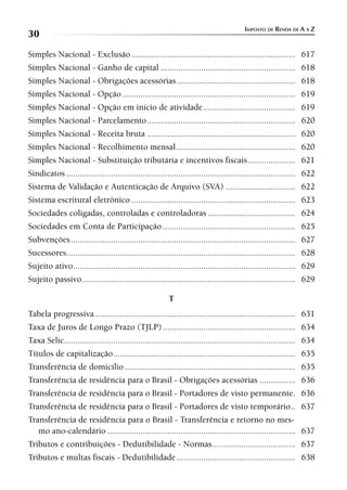 IMPOSTO DE RENDA DE A A Z
30
Simples Nacional - Exclusão ......................................................................... 617
Simples Nacional - Ganho de capital ............................................................ 618
Simples Nacional - Obrigações acessórias ..................................................... 618
Simples Nacional - Opção ............................................................................. 619
Simples Nacional - Opção em início de atividade ......................................... 619
Simples Nacional - Parcelamento .................................................................. 620
Simples Nacional - Receita bruta .................................................................. 620
Simples Nacional - Recolhimento mensal ..................................................... 620
Simples Nacional - Substituição tributária e incentivos fiscais ..................... 621
Sindicatos ...................................................................................................... 622
Sistema de Validação e Autenticação de Arquivo (SVA) ............................... 622
Sistema escritural eletrônico ......................................................................... 623
Sociedades coligadas, controladas e controladoras ....................................... 624
Sociedades em Conta de Participação ........................................................... 625
Subvenções .................................................................................................... 627
Sucessores...................................................................................................... 628
Sujeito ativo................................................................................................... 629
Sujeito passivo ............................................................................................... 629

                                                         T
Tabela progressiva ......................................................................................... 631
Taxa de Juros de Longo Prazo (TJLP) ........................................................... 634
Taxa Selic....................................................................................................... 634
Títulos de capitalização ................................................................................. 635
Transferência de domicílio ............................................................................ 635
Transferência de residência para o Brasil - Obrigações acessórias ................ 636
Transferência de residência para o Brasil - Portadores de visto permanente. 636
Transferência de residência para o Brasil - Portadores de visto temporário .. 637
Transferência de residência para o Brasil - Transferência e retorno no mes-
   mo ano-calendário .................................................................................... 637
Tributos e contribuições - Dedutibilidade - Normas ..................................... 637
Tributos e multas fiscais - Dedutibilidade ..................................................... 638
 