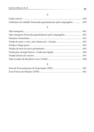 IMPOSTO DE RENDA DE A A Z
                                                                                                                 31
                                                         U
União estável ................................................................................................. 639
Uniformes de trabalho fornecidos gratuitamente pelo empregador.............. 639

                                                         V
Vale-transporte ..............................................................................................   641
Vale-transporte fornecido gratuitamente pelo empregador...........................                               641
Variações monetárias .....................................................................................       641
Venda de ações e ouro, ativo financeiro - Isenção .........................................                      642
Vendas a longo prazo ....................................................................................        643
Vendas de bens do ativo permanente ............................................................                  645
Venda para entrega futura e venda antecipada ..............................................                      646
Vendas diretas do exterior .............................................................................         647
Vida Gerador de Benefício Livre (VGBL) ......................................................                    648

                                                         Z
Zona de Processamento de Exportação (ZPE) .............................................. 651
Zona Franca de Manaus (ZFM) .................................................................... 651
 