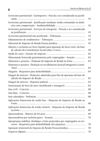 IMPOSTO DE RENDA DE A A Z
8
Acréscimo patrimonial - Garimpeiros - Parcela a ser considerada na justifi-
   cação .........................................................................................................    42
Acréscimo patrimonial - Justificação mediante renda consumida ou dedu-
   ções sem comprovação - Inadmissibilidade ..............................................                            42
Acréscimo patrimonial - Serviços de transporte - Parcela a ser considerada
   na justificação ...........................................................................................        42
Acréscimo patrimonial não justificado - Tributação .....................................                              43
Adiantamento de rendimentos - Tributação ..................................................                           43
Adicional do Imposto de Renda Pessoa Jurídica ...........................................                             45
Adições e exclusões ao lucro líquido para apuração do lucro real e da base
   de cálculo da Contribuição Social sobre o Lucro .....................................                              46
Ajuda de custo - Isenção do imposto ............................................................                      62
Alimentação fornecida gratuitamente pelo empregador - Isenção ................                                        63
Alimentos e pensões - Dedução do Imposto de Renda na fonte ...................                                        63
Alimentos e pensões - Dedução no recolhimento mensal obrigatório (carnê-
   -leão) .........................................................................................................   64
Aluguéis - Requisitos para dedutibilidade.....................................................                        64
Aluguel de imóveis - Deduções admitidas para fins da apuração da base de
   cálculo do Imposto de Renda ...................................................................                    65
Aluguel de imóveis - Depósito judicial .........................................................                      65
Amortização de bens do ativo imobilizado e intangível ................................                                65
Ano civil - Conceito ......................................................................................           68
Ano-base - Conceito ......................................................................................            68
Ano-calendário - Definição ...........................................................................                68
Aplicações financeiras de renda fixa - Alíquotas do Imposto de Renda na
   Fonte .........................................................................................................    68
Aplicações financeiras de renda variável - Alíquotas do Imposto de Renda
   na fonte .....................................................................................................     69
Aposentadoria - Maiores de 65 anos .............................................................                      69
Aposentadoria por moléstia grave - Isenção .................................................                          70
Apropriação indébita, desfalque e furto praticados por empregados ou ter-
   ceiros - Requisitos para dedutibilidade dos prejuízos ..............................                               70
Apuração trimestral do Imposto de Renda Pessoa Jurídica...........................                                    70
Arquivos digitais............................................................................................         70
 