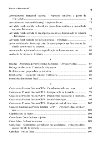 IMPOSTO DE RENDA DE A A Z
                                                                                                                      9
Arrendamento mercantil (leasing) - Aspectos contábeis a partir de
   1º.01.2008.................................................................................................        72
Arrendamento mercantil (leasing) - Aspectos fiscais ....................................                              73
Atividade rural exercida no Brasil por pessoa física residente e domiciliada
   no país - Tributação ..................................................................................            76
Atividade rural exercida no Brasil por residente ou domiciliado no exterior
   - Tributação ...............................................................................................       77
Atividade rural exercida por pessoa jurídica - Tributação.............................                                77
Ativo imobilizado - Bens cujo custo de aquisição pode ser diretamente de-
   duzido como custo ou despesa .................................................................                    80
Aumento de capital mediante a capitalização de lucros ou reservas .............                                      81
Avaliação de estoques - Critérios ..................................................................                 81

                                                            B
Balanço - Assinatura por profissional habilitado - Obrigatoriedade .............                                     87
Balanço de abertura - Critérios de elaboração ...............................................                        87
Benfeitorias em propriedade de terceiros ......................................................                      89
Bonificações - Tratamento contábil e tributário ............................................                         89
Bônus de adimplência fiscal ..........................................................................               91

                                                           C
Cadastro de Pessoas Físicas (CPF) - Cancelamento de inscrição .................                                       95
Cadastro de Pessoas Físicas (CPF) - Comprovação de inscrição ..................                                       95
Cadastro de Pessoas Físicas (CPF) - Documentos necessários à inscrição ...                                            97
Cadastro de Pessoas Físicas (CPF) - Local de inscrição................................                                98
Cadastro de Pessoas Físicas (CPF) - Obrigatoriedade de inscrição ..............                                      100
Cadastro Nacional da Pessoa Jurídica (CNPJ) - Obrigatoriedade de inscri-
  ção.............................................................................................................   101
Capitalização de lucros..................................................................................            103
Carnê-leão - Contribuintes sujeitos ..............................................................                   104
Carnê-leão - Deduções comuns.....................................................................                    105
Carnê-leão - Rendimentos do trabalho não assalariado - Deduções admiti-
  das no cálculo do imposto ........................................................................                 106
Certidões - Pessoa física ................................................................................           109
 