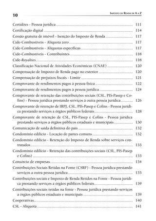 IMPOSTO DE RENDA DE A A Z
10
Certidões - Pessoa jurídica ............................................................................ 111
Certificação digital ........................................................................................ 114
Cessão gratuita de imóvel - Isenção do Imposto de Renda ........................... 117
Cide-Combustíveis - Alíquota zero ............................................................... 117
Cide-Combustíveis - Alíquotas específicas ................................................... 117
Cide-Combustíveis - Contribuintes .............................................................. 118
Cide-Royalties ................................................................................................ 118
Classificação Nacional de Atividades Econômicas (CNAE) ......................... 120
Compensação de Imposto de Renda pago no exterior .................................. 120
Compensação de prejuízos fiscais - Limite ................................................... 121
Comprovante de rendimentos pagos à pessoa física ..................................... 122
Comprovante de rendimentos pagos à pessoa jurídica ................................. 124
Comprovante de retenção das contribuições sociais (CSL, PIS-Pasep e Co-
  fins) - Pessoa jurídica prestando serviços à outra pessoa jurídica ............ 126
Comprovante de retenção de IRPJ, CSL, PIS-Pasep e Cofins - Pessoa jurídi-
  ca prestando serviços a órgãos públicos federais ...................................... 128
Comprovante de retenção de CSL, PIS-Pasep e Cofins - Pessoa jurídica
  prestando serviços a órgãos públicos estaduais e municipais................... 130
Comunicação de saída definitiva do país ...................................................... 132
Condomínio edilício - Locação de partes comuns ........................................ 132
Condomínio edilício - Retenção do Imposto de Renda sobre serviços con-
  tratados ..................................................................................................... 133
Condomínio edilício - Retenção das contribuições sociais (CSL, PIS-Pasep
  e Cofins) ................................................................................................... 133
Consórcio de empresas .................................................................................. 134
Contribuições Sociais Retidas na Fonte (CSRF) - Pessoa jurídica prestando
  serviços a outra pessoa jurídica ................................................................ 135
Contribuições sociais e Imposto de Renda Retidos na Fonte - Pessoa jurídi-
  ca prestando serviços a órgãos públicos federais ...................................... 139
Contribuições sociais retidas na fonte - Pessoa jurídica prestando serviços
  a órgãos públicos estaduais e municipais ................................................. 139
Cooperativas.................................................................................................. 140
CSL - Alíquota ............................................................................................... 141
 