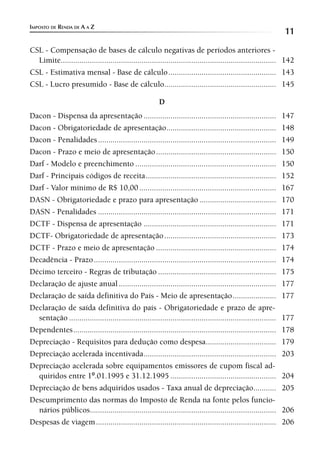 IMPOSTO DE RENDA DE A A Z
                                                                                                                  11
CSL - Compensação de bases de cálculo negativas de períodos anteriores -
  Limite........................................................................................................ 142
CSL - Estimativa mensal - Base de cálculo .................................................... 143
CSL - Lucro presumido - Base de cálculo...................................................... 145

                                                          D
Dacon - Dispensa da apresentação ................................................................                 147
Dacon - Obrigatoriedade de apresentação.....................................................                      148
Dacon - Penalidades ......................................................................................        149
Dacon - Prazo e meio de apresentação ..........................................................                   150
Darf - Modelo e preenchimento ....................................................................                150
Darf - Principais códigos de receita ...............................................................              152
Darf - Valor mínimo de R$ 10,00 ..................................................................                167
DASN - Obrigatoriedade e prazo para apresentação .....................................                            170
DASN - Penalidades ......................................................................................         171
DCTF - Dispensa de apresentação ................................................................                  171
DCTF- Obrigatoriedade de apresentação ......................................................                      173
DCTF - Prazo e meio de apresentação ..........................................................                    174
Decadência - Prazo ........................................................................................       174
Décimo terceiro - Regras de tributação .........................................................                  175
Declaração de ajuste anual ............................................................................           177
Declaração de saída definitiva do País - Meio de apresentação .....................                               177
Declaração de saída definitiva do país - Obrigatoriedade e prazo de apre-
  sentação ....................................................................................................   177
Dependentes ..................................................................................................    178
Depreciação - Requisitos para dedução como despesa..................................                              179
Depreciação acelerada incentivada ................................................................                203
Depreciação acelerada sobre equipamentos emissores de cupom fiscal ad-
  quiridos entre 1º.01.1995 e 31.12.1995 ...................................................                      204
Depreciação de bens adquiridos usados - Taxa anual de depreciação...........                                      205
Descumprimento das normas do Imposto de Renda na fonte pelos funcio-
  nários públicos..........................................................................................       206
Despesas de viagem .......................................................................................        206
 