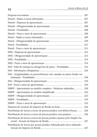 IMPOSTO DE RENDA DE A A Z
12
Despesas necessárias ..................................................................................... 207
Dimob - Dados a serem informados .............................................................. 207
Dimob - Dispensa de apresentação ............................................................... 207
Dimob - Obrigatoriedade de apresentação .................................................... 208
Dimob - Penalidades ..................................................................................... 208
Dimob - Prazo e meio de apresentação ......................................................... 209
Dimof - Dados a serem informados ............................................................... 209
Dimof - Obrigatoriedade de apresentação ..................................................... 210
Dimof - Penalidades ...................................................................................... 211
Dimof - Prazo e meio de apresentação .......................................................... 211
DIPJ - Dispensa de apresentação ................................................................... 212
DIPJ - Obrigatoriedade de apresentação ....................................................... 213
DIPJ - Penalidades ......................................................................................... 214
DIPJ - Prazo e meio de apresentação ............................................................. 214
Dirf - Falta de entrega ou entrega fora de prazo - Penalidades ..................... 215
Dirf - Informações obrigatórias ..................................................................... 216
Dirf - Irregularidades no preenchimento não sanadas no prazo fixado em
   intimação - Penalidades ............................................................................ 218
Dirf - Obrigatoriedade de apresentação......................................................... 219
Dirf - Prazo e meio de apresentação .............................................................. 219
DIRPF - Apresentação no modelo completo - Deduções admitidas.............. 220
DIRPF - Apresentação no modelo simplificado ............................................ 222
DIRPF - Obrigatoriedade de apresentação .................................................... 223
DIRPF - Penalidades...................................................................................... 224
DIRPF - Prazo e meio de apresentação ......................................................... 225
Dispensa de retenção do Imposto de Renda na fonte.................................... 226
Distribuição de lucros a sócios de pessoa jurídica com débitos fiscais ......... 226
Distribuição de lucros a sócios de pessoa jurídica com prejuízo .................. 226
Distribuição de lucros a sócios de pessoa jurídica optante pelo Simples Na-
   cional - Isenção do Imposto de Renda ...................................................... 227
Distribuição de lucros por pessoa jurídica tributada pelo lucro arbitrado -
   Isenção do Imposto de Renda ................................................................... 227
 
