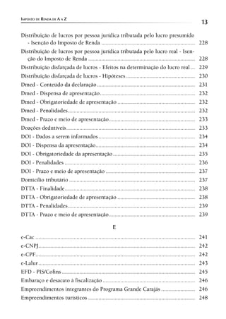IMPOSTO DE RENDA DE A A Z
                                                                                                                  13
Distribuição de lucros por pessoa jurídica tributada pelo lucro presumido
   - Isenção do Imposto de Renda ................................................................ 228
Distribuição de lucros por pessoa jurídica tributada pelo lucro real - Isen-
   ção do Imposto de Renda ......................................................................... 228
Distribuição disfarçada de lucros - Efeitos na determinação do lucro real ... 229
Distribuição disfarçada de lucros - Hipóteses ............................................... 230
Dmed - Conteúdo da declaração ................................................................... 231
Dmed - Dispensa de apresentação ................................................................. 232
Dmed - Obrigatoriedade de apresentação ..................................................... 232
Dmed - Penalidades ....................................................................................... 232
Dmed - Prazo e meio de apresentação........................................................... 233
Doações dedutíveis ........................................................................................ 233
DOI - Dados a serem informados .................................................................. 234
DOI - Dispensa da apresentação.................................................................... 234
DOI - Obrigatoriedade da apresentação ........................................................ 235
DOI - Penalidades ......................................................................................... 236
DOI - Prazo e meio de apresentação ............................................................. 237
Domicílio tributário ...................................................................................... 237
DTTA - Finalidade ......................................................................................... 238
DTTA - Obrigatoriedade de apresentação ..................................................... 238
DTTA - Penalidades ....................................................................................... 239
DTTA - Prazo e meio de apresentação........................................................... 239

                                                          E
e-Cac ............................................................................................................. 241
e-CNPJ........................................................................................................... 242
e-CPF............................................................................................................. 242
e-Lalur ........................................................................................................... 243
EFD - PIS/Cofins ........................................................................................... 245
Embaraço e desacato à fiscalização ............................................................... 246
Empreendimentos integrantes do Programa Grande Carajás ....................... 246
Empreendimentos turísticos ......................................................................... 248
 