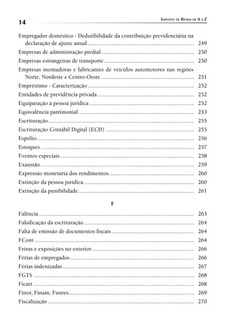 IMPOSTO DE RENDA DE A A Z
14
Empregador doméstico - Dedutibilidade da contribuição previdenciária na
  declaração de ajuste anual ........................................................................ 249
Empresas de administração predial ............................................................... 250
Empresas estrangeiras de transporte ............................................................. 250
Empresas montadoras e fabricantes de veículos automotores nas regiões
  Norte, Nordeste e Centro-Oeste ............................................................... 251
Empréstimo - Caracterização ........................................................................ 252
Entidades de previdência privada ................................................................. 252
Equiparação à pessoa jurídica ....................................................................... 252
Equivalência patrimonial .............................................................................. 253
Escrituração................................................................................................... 255
Escrituração Contábil Digital (ECD) ............................................................ 255
Espólio........................................................................................................... 256
Estoques ........................................................................................................ 257
Eventos especiais ........................................................................................... 258
Exaustão ........................................................................................................ 259
Expressão monetária dos rendimentos.......................................................... 260
Extinção da pessoa jurídica ........................................................................... 260
Extinção da punibilidade .............................................................................. 261

                                                          F
Falência ......................................................................................................... 263
Falsificação da escrituração ........................................................................... 264
Falta de emissão de documentos fiscais ........................................................ 264
FCont ............................................................................................................ 264
Feiras e exposições no exterior ..................................................................... 266
Férias de empregados .................................................................................... 266
Férias indenizadas ......................................................................................... 267
FGTS ............................................................................................................. 268
Ficart ............................................................................................................. 268
Finor, Finam, Funres..................................................................................... 269
Fiscalização ................................................................................................... 270
 
