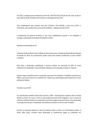 Em 2014, a alíquota para rendimentos entre R$ 1.787,78 e R$ 2.679,29 será de 7,5%. Já para a
faixa salarial de R$ 2.679,30 a R$ 3.572,43, a tributação será de 15%.

Para trabalhadores que recebem entre R$ 3.572,44 e R$ 4.463,81, a taxa será 22,5%. E,
finalmente, para rendimentos acima de R$ 4.463,81, a alíquota será de 27,5%.

A expectativa do governo brasileiro é que mais trabalhadores passem a ser obrigados a
entregar a declaração de Imposto de Renda em 2014.

Modelos de declaração do IR

A Receita Federal oferece dois modelos de documento para entrega da declaração de Imposto
de Renda em 2014. Os contribuintes podem optar pelo modelo simplificado ou pelo modelo
completo.

Para fazer a declaração simplificada, é preciso embutir um desconto de 20% na renda
tributável do trabalhador. É possível abater despesas com educação e saúde no imposto.

Existem regras específicas para a restituição, para quem faz doações a entidades assistenciais e
ONGs e para quem deve cair na Malha Fina. Todas essas informações estão disponíveis no site
da Receita Federal.

Entenda o que é Dirf

Os contribuintes também devem ficar atentos a DIRF – Declaração do Imposto sobre a Renda
Retido na Fonte. Em suma, a Dirf é a declaração feita pela Fonte Pagadora, com o intuito de
informar à Receita Federal os rendimentos que foram pagos às pessoas físicas. Essa declaração
é uma garantia de que o trabalhador não deixará de declarar nenhum valor recebido.

Na Dirf, as empresas declaram o valor do imposto sobre a renda e as contribuições retidos na
fonte. Além disso, constam nessa declaração os rendimentos pagos ou creditados aos

 