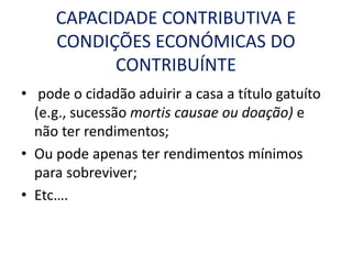 CAPACIDADE CONTRIBUTIVA E
CONDIÇÕES ECONÓMICAS DO
CONTRIBUÍNTE
• pode o cidadão aduirir a casa a título gatuíto
(e.g., sucessão mortis causae ou doação) e
não ter rendimentos;
• Ou pode apenas ter rendimentos mínimos
para sobreviver;
• Etc….
 