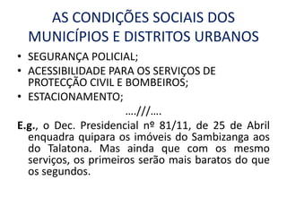 AS CONDIÇÕES SOCIAIS DOS
MUNICÍPIOS E DISTRITOS URBANOS
• SEGURANÇA POLICIAL;
• ACESSIBILIDADE PARA OS SERVIÇOS DE
PROTECÇÃO CIVIL E BOMBEIROS;
• ESTACIONAMENTO;
….///….
E.g., o Dec. Presidencial nº 81/11, de 25 de Abril
enquadra quipara os imóveis do Sambizanga aos
do Talatona. Mas ainda que com os mesmo
serviços, os primeiros serão mais baratos do que
os segundos.
 