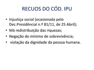 RECUOS DO CÓD. IPU
• Injustiça social (ocasionada pelo
Dec.Presidêncial n.º 81/11, de 25 Abril);
• Má redistribuição das riquezas;
• Negação do mínimo de sobrevivência;
• violação da dignidade da pessoa humana.
 