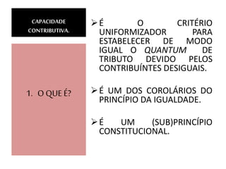 CAPACIDADE
CONTRIBUTIVA.
É O CRITÉRIO
UNIFORMIZADOR PARA
ESTABELECER DE MODO
IGUAL O QUANTUM DE
TRIBUTO DEVIDO PELOS
CONTRIBUÍNTES DESIGUAIS.
É UM DOS COROLÁRIOS DO
PRINCÍPIO DA IGUALDADE.
É UM (SUB)PRINCÍPIO
CONSTITUCIONAL.
1. O QUE É?
 