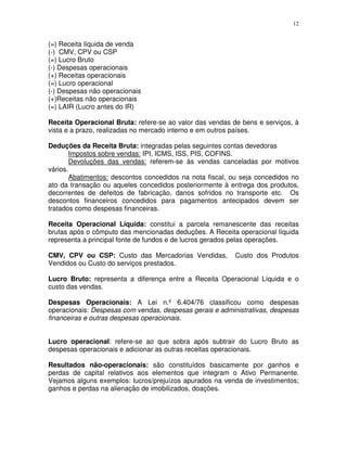 12
(=) Receita líquida de venda
(-) CMV, CPV ou CSP
(=) Lucro Bruto
(-) Despesas operacionais
(+) Receitas operacionais
(=) Lucro operacional
(-) Despesas não operacionais
(+)Receitas não operacionais
(=) LAIR (Lucro antes do IR)
Receita Operacional Bruta: refere-se ao valor das vendas de bens e serviços, à
vista e a prazo, realizadas no mercado interno e em outros países.
Deduções da Receita Bruta: integradas pelas seguintes contas devedoras
Impostos sobre vendas: IPI, ICMS, ISS, PIS, COFINS.
Devoluções das vendas: referem-se às vendas canceladas por motivos
vários.
Abatimentos: descontos concedidos na nota fiscal, ou seja concedidos no
ato da transação ou aqueles concedidos posteriormente à entrega dos produtos,
decorrentes de defeitos de fabricação, danos sofridos no transporte etc. Os
descontos financeiros concedidos para pagamentos antecipados devem ser
tratados como despesas financeiras.
Receita Operacional Líquida: constitui a parcela remanescente das receitas
brutas após o cômputo das mencionadas deduções. A Receita operacional líquida
representa a principal fonte de fundos e de lucros gerados pelas operações.
CMV, CPV ou CSP: Custo das Mercadorias Vendidas, Custo dos Produtos
Vendidos ou Custo do serviços prestados.
Lucro Bruto: representa a diferença entre a Receita Operacional Líquida e o
custo das vendas.
Despesas Operacionais: A Lei n.º 6.404/76 classificou como despesas
operacionais: Despesas com vendas, despesas gerais e administrativas, despesas
financeiras e outras despesas operacionais.
Lucro operacional: refere-se ao que sobra após subtrair do Lucro Bruto as
despesas operacionais e adicionar as outras receitas operacionais.
Resultados não-operacionais: são constituídos basicamente por ganhos e
perdas de capital relativos aos elementos que integram o Ativo Permanente.
Vejamos alguns exemplos: lucros/prejuízos apurados na venda de investimentos;
ganhos e perdas na alienação de imobilizados, doações.
 