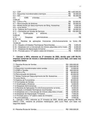 17
6.2 – CSP.....................................................................................................R$ 1.400.000,00
6.3 – Descontos incondicionados s/serviços................................................R$ 50.000,00
6.4 – ISS.......................................................................................................R$ 80.000,00
6.5 – ICMS s/Vendas....................................................................................R$
2.000,00
6.6 – Cofins e Pis..........................................................................................R$ 53.000,00
6.7 – Remuneração de diretores..................................................................R$ 20.000,00
6.8 – Multas fiscais por descumprimento de Obrig. Acessórias...................R$ 3.000,00
6.9 – Juros Ativos.........................................................................................R$ 4.000,00
6.10 – Salários de Funcionários...................................................................R$ 30.000,00
6.11 – Comissões de Vendas de Serviços...................................................R$ 100.000,00
6.12 – Gratificações a diretores....................................................................R$
5.000,00
6.13 – Despesas administrativas..................................................................R$
25.000,00
6.14 – Receitas de aplicações financeiras (trib.Exclusivamente na fonte)...R$
10.000,00
6.15 – Doação a Entidades Filantrópicas Reconhecidas..............................R$ 4.000,00
6.16 – Despesas com a manutenção de imóveis adquiridos como invest....R$ 6.000,00
6.17 – Despesas de depreciação trimestral..................................................R$ 7.000,00
6.18 – Provisão para o 13º salário (rateio do trimestre)................................R$ 8.000,00
7 - Calcular o IRPJ, referente ao 3º trimestre de 2002, devido pela LAR SILVA,
empresa comercial de móveis e eletrodomésticos, pelo Lucro Real, com base nos
seguintes dados:
7.1 Receitas Brutas de Vendas.......................................................... R$ 1.950.000,00
7.2 CMV.............................................................................................. R$ 1.500.000,00
7.3 Descontos incondicionados sobre vendas................................... R$ 10.000,00
7.4 ICMS s/ Vendas............................................................................ R$ 200.000,00
7.5 Cofins e Pis.................................................................................. R$ 48.000,00
7.6 Remuneração de diretores........................................................... R$ 25.000,00
7.7 Multas Fiscais por Descumprimento de Ob. Acessórias.............. R$ 2.000,00
7.8 Juros Ativos.................................................................................. R$ 3.000,00
7.9 Salários de Funcionários.............................................................. R$ 40.000,00
7.10 Comissões de Vendas................................................................ R$ 50.000,00
7.11 Gratificação a Diretores.............................................................. R$ 6.000,00
7.12 Despesas Administrativas.......................................................... R$ 27.000,00
7.13 Receitas de Aplicações Fin.(trib.Exclusivamente na fonte)........ R$ 8.000,00
7.14 Doação a entidades filantrópicas reconhecidas......................... R$ 3.800,00
7.15 Despesas com a manutenção de imóveis adquiridos c/invest... R$ 6.000,00
7.16 Despesas de Depreciação Trimestral........................................ R$ 7.000,00
7.17 Provisão para o 13º salário (rateio do trimestre)........................ R$ 8.000,00
7.18 Juros passivos............................................................................ R$ 2.500,00
8 – Calcular o IRPJ, referente ao 3º trimestre de 2002, devido pela empresa METAL
ÚNICO LTDA., indústria de produtos metalúrgicos, pelo Lucro Real, com base nos
seguintes dados:
8.1 Receitas Brutas de Vendas.......................................................... R$ 1.900.000,00
 