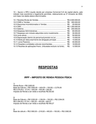 19
10 – Apurar o IRPJ Líquido devido por empresa Comercial S.A de capital aberto, pelo
método mais econômico e legalmente permitido, relativamente ao 3º trimestre de 2002,
com base nos dados abaixo discriminados:
10.1 Receitas Brutas de Vendas.......................................................... R$ 2.600.000,00
10.2 ICMS s/ Vendas............................................................................ R$ 300.000,00
10.3 Descontos Incondicionados s/ Vendas......................................... R$ 20.000,00
10.4 CMV.............................................................................................. R$ 1.300.000,00
10.5 Salários......................................................................................... R$ 200.000,00
10.6 Despesas Administrativas............................................................ R$ 80.000,00
10.7 Despesas com imóveis adquiridos como investimento................ R$ 30.000,00
10.8 Juros ativos.................................................................................. R$ 50.000,00
10.9 Depreciação (dentro do percentual previsto na Lei...................... R$ 10.000,00
10.10 Multa por descumprimento de obrigação principal..................... R$ 15.000,00
10.11 Juros Passivos........................................................................... R$ 40.000,00
10.12 Doações a entidades culturais reconhecidas............................. R$ 18.000,00
10.13 Receitas de aplicações financ. (tributadas exclusiv.na fonte).. R$ 12.000,00
RESPOSTAS
IRPF – IMPOSTO DE RENDA PESSOA FÍSICA
1)
Renda Bruta = R$ 2.800,00
Base de Cálculo = R$ 2.800,00 – (424,00 + 100,00) = 2.276,00
R$ 2.276,00 x 27,5% = 625,90 – 423,08 = 202,82
Imposto de Renda a ser retido e recolhido R$ 202,82
2)
Base de Cálculo = R$ 3.200,00 – (106,00 + 100,00) = R$ 2.294,00
R$ 2.294,00 x 27,5% = 823,35 – 423,08 = 400,27
Imposto de Renda a ser retido e recolhido R$ 400,27
3)
Base de cálculo = R$ 2.900,00 – (318,00 + 400,00 + 100,00) = R$ 2.082,00
 