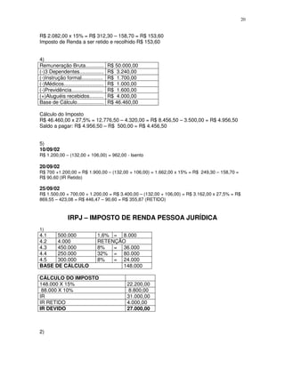 20
R$ 2.082,00 x 15% = R$ 312,30 – 158,70 = R$ 153,60
Imposto de Renda a ser retido e recolhido R$ 153,60
4)
Remuneração Bruta............. R$ 50.000,00
(-)3 Dependentes................. R$ 3.240,00
(-)Instrução formal............... R$ 1.700,00
(-)Médicos............................ R$ 1.000,00
(-)Previdência...................... R$ 1.600,00
(+)Aluguéis recebidos.......... R$ 4.000,00
Base de Cálculo................... R$ 46.460,00
Cálculo do Imposto
R$ 46.460,00 x 27,5% = 12.776,50 – 4.320,00 = R$ 8.456,50 – 3.500,00 = R$ 4.956,50
Saldo a pagar: R$ 4.956,50 – R$ 500,00 = R$ 4.456,50
5)
10/09/02
R$ 1.200,00 – (132,00 + 106,00) = 962,00 - Isento
20/09/02
R$ 700 +1.200,00 = R$ 1.900,00 – (132,00 + 106,00) = 1.662,00 x 15% = R$ 249,30 – 158,70 =
R$ 90,60 (IR Retido)
25/09/02
R$ 1.500,00 + 700,00 + 1.200,00 = R$ 3.400,00 – (132,00 + 106,00) = R$ 3.162,00 x 27,5% = R$
869,55 – 423,08 = R$ 446,47 – 90,60 = R$ 355,87 (RETIDO)
IRPJ – IMPOSTO DE RENDA PESSOA JURÍDICA
1)
4.1 500.000 1,6% = 8.000
4.2 4.000 RETENÇÃO
4.3 450.000 8% = 36.000
4.4 250.000 32% = 80.000
4.5 300.000 8% = 24.000
BASE DE CÁLCULO 148.000
CÁLCULO DO IMPOSTO
148.000 X 15% 22.200,00
88.000 X 10% 8.800,00
IR 31.000,00
IR RETIDO 4.000,00
IR DEVIDO 27.000,00
2)
 