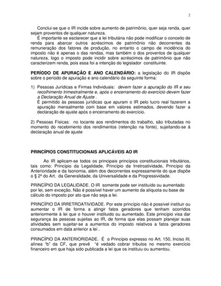 2
Conclui-se que o IR incide sobre aumento de patrimônio, quer seja renda, quer
sejam proventos de qualquer natureza.
É importante se esclarecer que a lei tributária não pode modificar o conceito de
renda para abarcar outros acréscimos de patrimônio não decorrentes da
remuneração dos fatores de produção, no entanto o campo de incidência do
imposto não é apenas o das rendas, mas também o dos proventos de qualquer
natureza, logo o imposto pode incidir sobre acréscimos de patrimônio que não
caracterizem renda, pois essa foi a intenção do legislador constituinte.
PERÍODO DE APURAÇÃO E ANO CALENDÁRIO: a legislação do IR dispõe
sobre o período de apuração e ano calendário da seguinte forma:
1) Pessoas Jurídicas e Firmas Individuais: devem fazer a apuração do IR e seu
recolhimento trimestralmente e, após o encerramento do exercício devem fazer
a Declaração Anual de Ajuste .
É permitido às pessoas jurídicas que apuram o IR pelo lucro real fazerem a
apuração mensalmente com base em valores estimados, devendo fazer a
declaração de ajuste após o encerramento do exercício.
2) Pessoas Físicas: no tocante aos rendimentos do trabalho, são tributadas no
momento do recebimento dos rendimentos (retenção na fonte), sujeitando-se à
declaração anual de ajuste
PRINCÍPIOS CONSTITUCIONAIS APLICÁVEIS AO IR
Ao IR aplicam-se todos os principais princípios constitucionais tributários,
tais como: Princípio da Legalidade, Princípio da Irretroatividade, Princípio da
Anterioridade e da Isonomia, além dos decorrentes expressamente do que dispõe
o § 2º do Art. da Generalidade, da Universalidade e da Progressividade.
PRINCÍPIO DA LEGALIDADE. O IR somente pode ser instituído ou aumentado
por lei, sem exceção. Não é possível haver um aumento da alíquota ou base de
cálculo do imposto por ato que não seja a lei.
PRINCÍPIO DA IRRETROATIVIDADE. Por este princípio não é possível instituir ou
aumentar o IR de forma a atingir fatos geradores que tenham ocorridos
anteriormente à lei que o houver instituido ou aumentado. Este princípio visa dar
segurança às pessoas sujeitas ao IR, de forma que elas possam planejar suas
atividades sem sujeitar-se a aumentos do imposto relativos a fatos geradores
consumados em data anterior a lei .
PRINCÍPIO DA ANTERIORIDADE. É o Princípio expresso no Art. 150, Inciso III,
alínea “b” da CF, que prevê “é vedado cobrar tributos no mesmo exercício
financeiro em que haja sido publicada a lei que os instituiu ou aumentou.
 