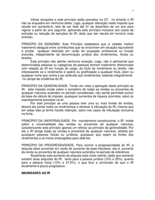 3
Várias exceções a este princípio estão previstos na CF, no entanto o IR
não se enquadra em nenhuma delas. Logo, qualquer alteração neste imposto que
resulte em aumentá-lo, terá de ser feita até 31 de dezembro de um ano para
vigorar a partir do ano seguinte, aplicando este princípio inclusive aos casos de
extinção ou redução de isenções do IR, dado que isto resulta em torná-lo mais
oneroso.
PRINCÍPO DA ISONOMIA. Este Princípio estabelece que é vedado instituir
tratamento desigual entre contribuintes que se encontrem em situação equivalente
e proíbe qualquer distinção em razão de ocupação profissional ou função
exercida, independente da denominação jurídica dos rendimentos, títulos ou
direitos.
Este princípio não admite nenhuma exceção. Logo, não é admissível que
determinadas pessoas ou categorias de pessoas tenham tratamento diferenciado
com relação ao IR em função do cargo, do título do rendimento ou direito, não
interessando se o rendimento é salário ou gratificação a qualquer título, jeton ou
qualquer nome que venha a ser atribuído aos rendimentos, estando integralmente
no campo de incidência do IR.
PRINCÍPIO DA GENERALIDADE. Tendo em vista a aplicação deste princípio ao
IR, este imposto incide sobre o somatório de todas as rendas ou proventos de
qualquer natureza auferidos no período considerado, não sendo permitido excluir
da base de cálculo do imposto, quaisquer aumentos de riqueza ocorridos, salvo os
expressamente previstos na lei.
Por este princípio se uma pessoa tiver uma ou mais fontes de rendas,
deverá ela somar todos os rendimentos e oferecer à tributação do IR, mesmo que
em todas elas já tenha havido retenção, salvo nos casos de tributação exclusiva
na fonte.
PRINCÍPIO DA UNIVERSALIDADE. Por mandamento constitucional, o IR incide
sobre a universalidade das rendas ou proventos de qualquer natureza,
caracterizando este princípio apenas um reforço ao princípio da generalidade. Por
ele o IR atinge todas as rendas e proventos de qualquer natureza, obtidos por
quaisquer pessoas físicas ou jurídicas, quaisquer que sejam as fontes dos
rendimentos e os meios empregados para obtê-los.
PRINCÍPIO DA PROGRESSIVIDADE. Para ocorrer a progressividade do IR, a
alíquota deve aumentar em razão do aumento da base tributável, isto é, aumento
da renda ou proventos de qualquer natureza auferidos no período de referência.
Atualmente este aumento da alíquota está muito restrito, dado que somente
existem duas alíquotas do IR, tanto para a pessoa jurídica (15% e 25%), quanto
para a pessoa física (15% e 27,5%), o que leva a conclusão de que o IR
atualmente é pouco progressivo.
IMUNIDADES AO IR
 